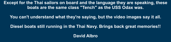 Except for the Thai sailors on board and the language they are speaking, these boats are the same class "Tench" as the USS Odax was. You can't understand what they're saying, but the video images say it all. Diesel boats still running in the Thai Navy. Brings back great memories!! David Albro